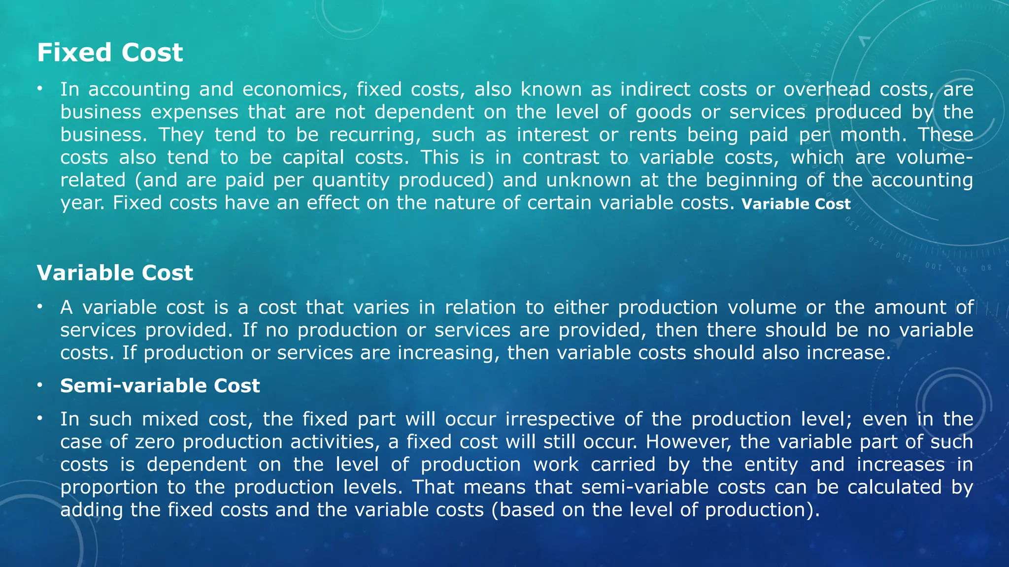 Fixed Cost
• In accounting and economics, fixed costs, also known as indirect costs or overhead costs, are
business expenses that are not dependent on the level of goods or services produced by the
business. They tend to be recurring, such as interest or rents being paid per month. These
costs also tend to be capital costs. This is in contrast to variable costs, which are volume-
related (and are paid per quantity produced) and unknown at the beginning of the accounting
year. Fixed costs have an effect on the nature of certain variable costs. Variable Cost
Variable Cost
• A variable cost is a cost that varies in relation to either production volume or the amount of
services provided. If no production or services are provided, then there should be no variable
costs. If production or services are increasing, then variable costs should also increase.
• Semi-variable Cost
• In such mixed cost, the fixed part will occur irrespective of the production level; even in the
case of zero production activities, a fixed cost will still occur. However, the variable part of such
costs is dependent on the level of production work carried by the entity and increases in
proportion to the production levels. That means that semi-variable costs can be calculated by
adding the fixed costs and the variable costs (based on the level of production).
 