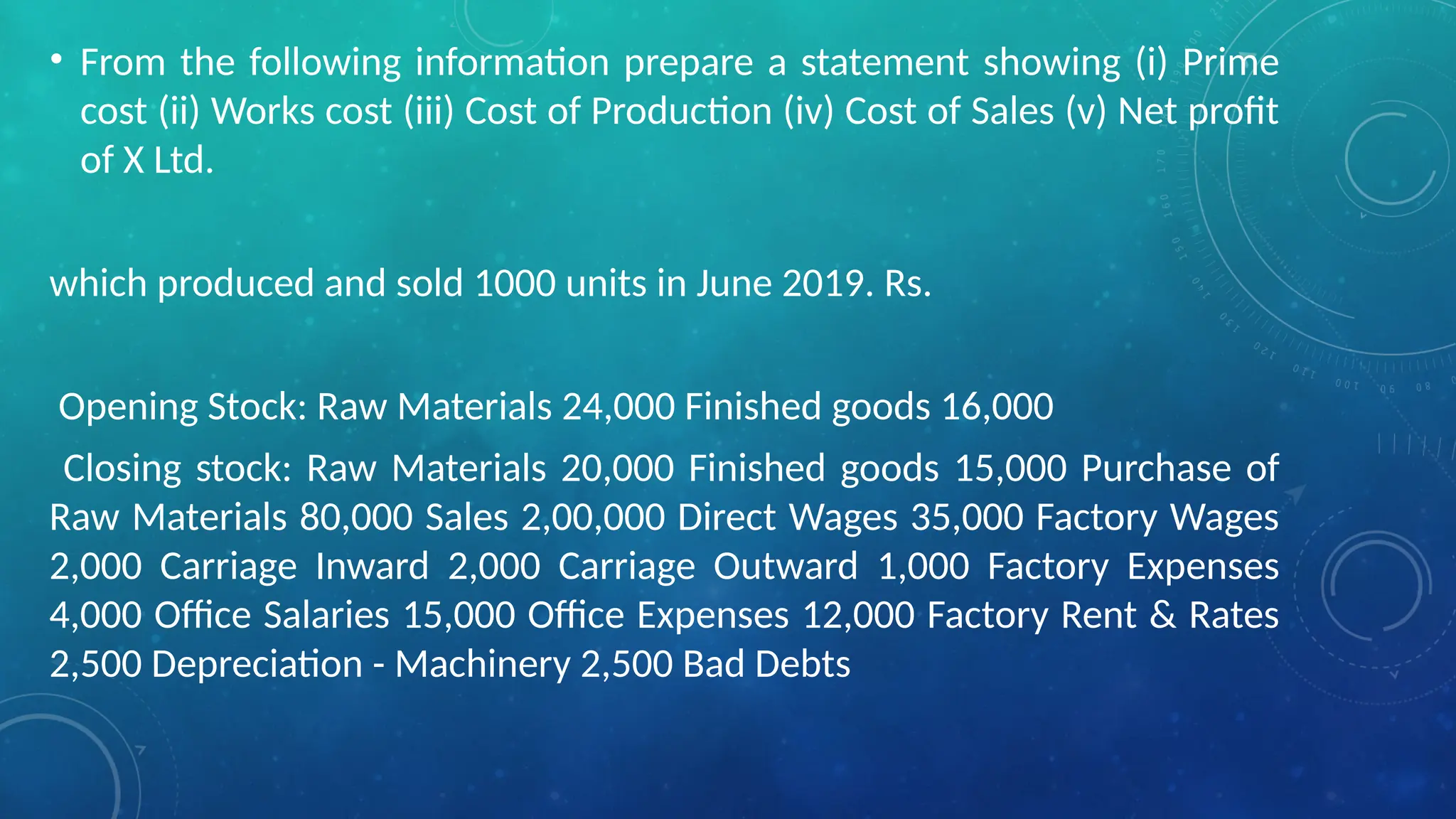 • From the following information prepare a statement showing (i) Prime
cost (ii) Works cost (iii) Cost of Production (iv) Cost of Sales (v) Net profit
of X Ltd.
which produced and sold 1000 units in June 2019. Rs.
Opening Stock: Raw Materials 24,000 Finished goods 16,000
Closing stock: Raw Materials 20,000 Finished goods 15,000 Purchase of
Raw Materials 80,000 Sales 2,00,000 Direct Wages 35,000 Factory Wages
2,000 Carriage Inward 2,000 Carriage Outward 1,000 Factory Expenses
4,000 Office Salaries 15,000 Office Expenses 12,000 Factory Rent & Rates
2,500 Depreciation - Machinery 2,500 Bad Debts
 