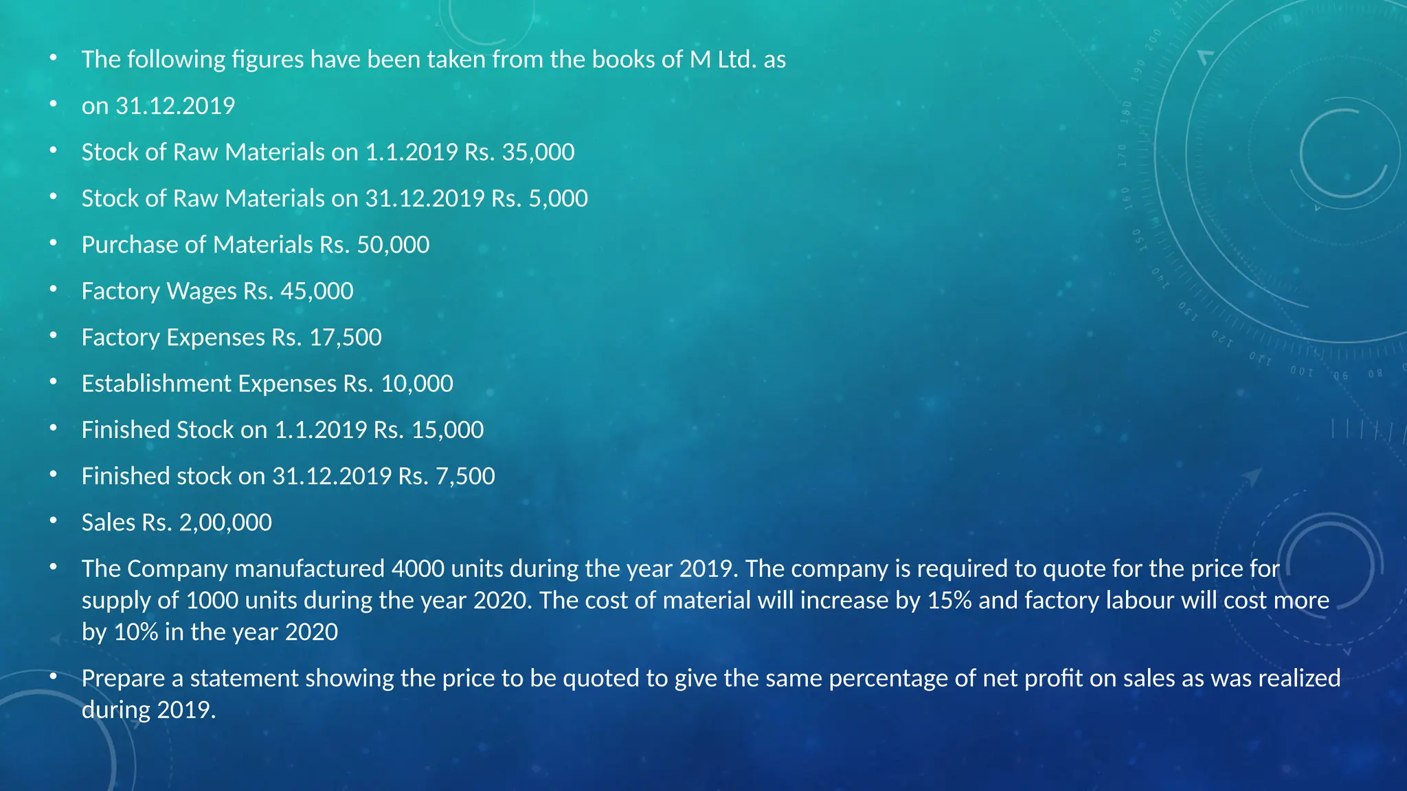 • The following figures have been taken from the books of M Ltd. as
• on 31.12.2019
• Stock of Raw Materials on 1.1.2019 Rs. 35,000
• Stock of Raw Materials on 31.12.2019 Rs. 5,000
• Purchase of Materials Rs. 50,000
• Factory Wages Rs. 45,000
• Factory Expenses Rs. 17,500
• Establishment Expenses Rs. 10,000
• Finished Stock on 1.1.2019 Rs. 15,000
• Finished stock on 31.12.2019 Rs. 7,500
• Sales Rs. 2,00,000
• The Company manufactured 4000 units during the year 2019. The company is required to quote for the price for
supply of 1000 units during the year 2020. The cost of material will increase by 15% and factory labour will cost more
by 10% in the year 2020
• Prepare a statement showing the price to be quoted to give the same percentage of net profit on sales as was realized
during 2019.
 