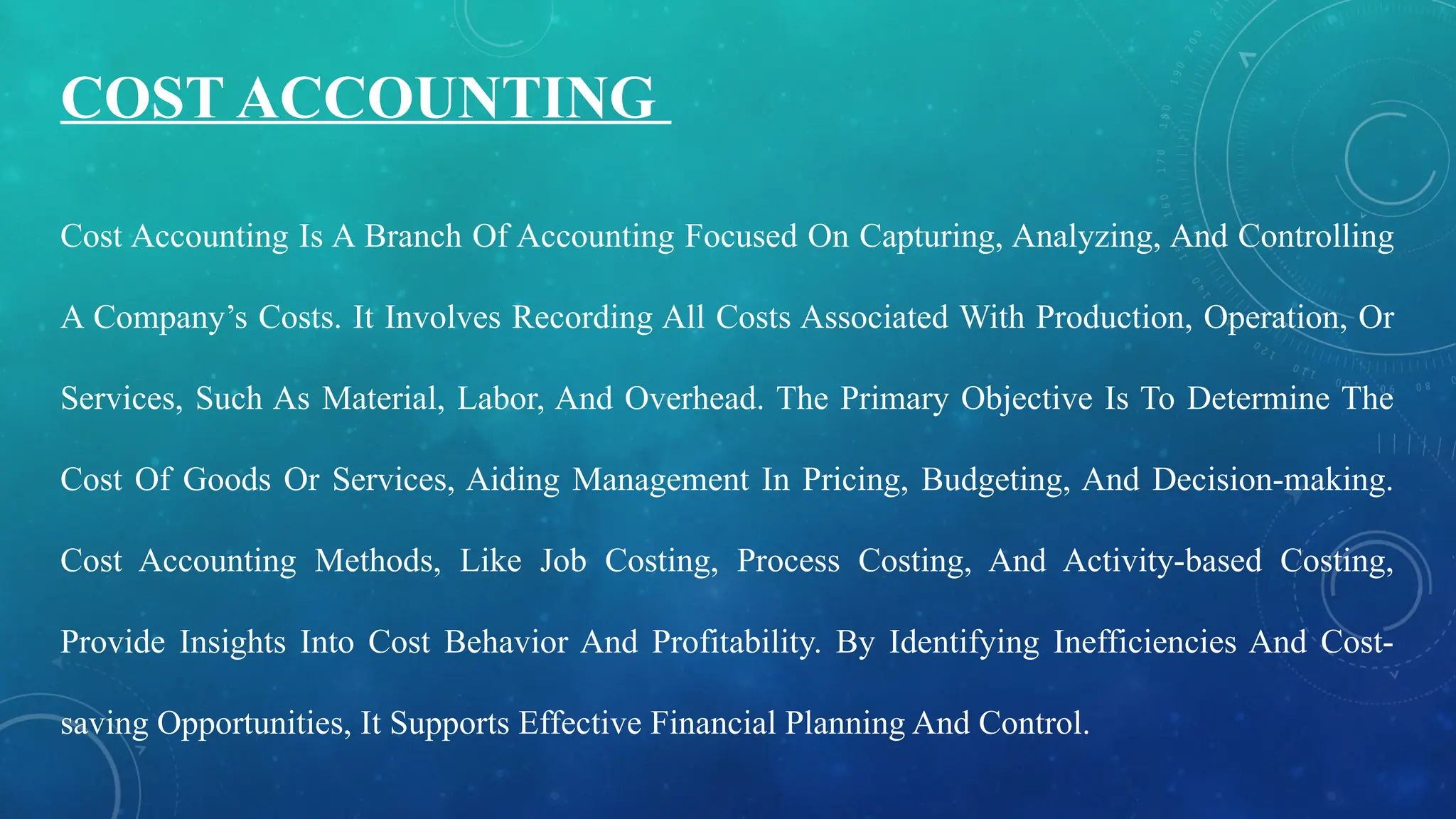 Cost Accounting Is A Branch Of Accounting Focused On Capturing, Analyzing, And Controlling
A Company’s Costs. It Involves Recording All Costs Associated With Production, Operation, Or
Services, Such As Material, Labor, And Overhead. The Primary Objective Is To Determine The
Cost Of Goods Or Services, Aiding Management In Pricing, Budgeting, And Decision-making.
Cost Accounting Methods, Like Job Costing, Process Costing, And Activity-based Costing,
Provide Insights Into Cost Behavior And Profitability. By Identifying Inefficiencies And Cost-
saving Opportunities, It Supports Effective Financial Planning And Control.
COST ACCOUNTING
 