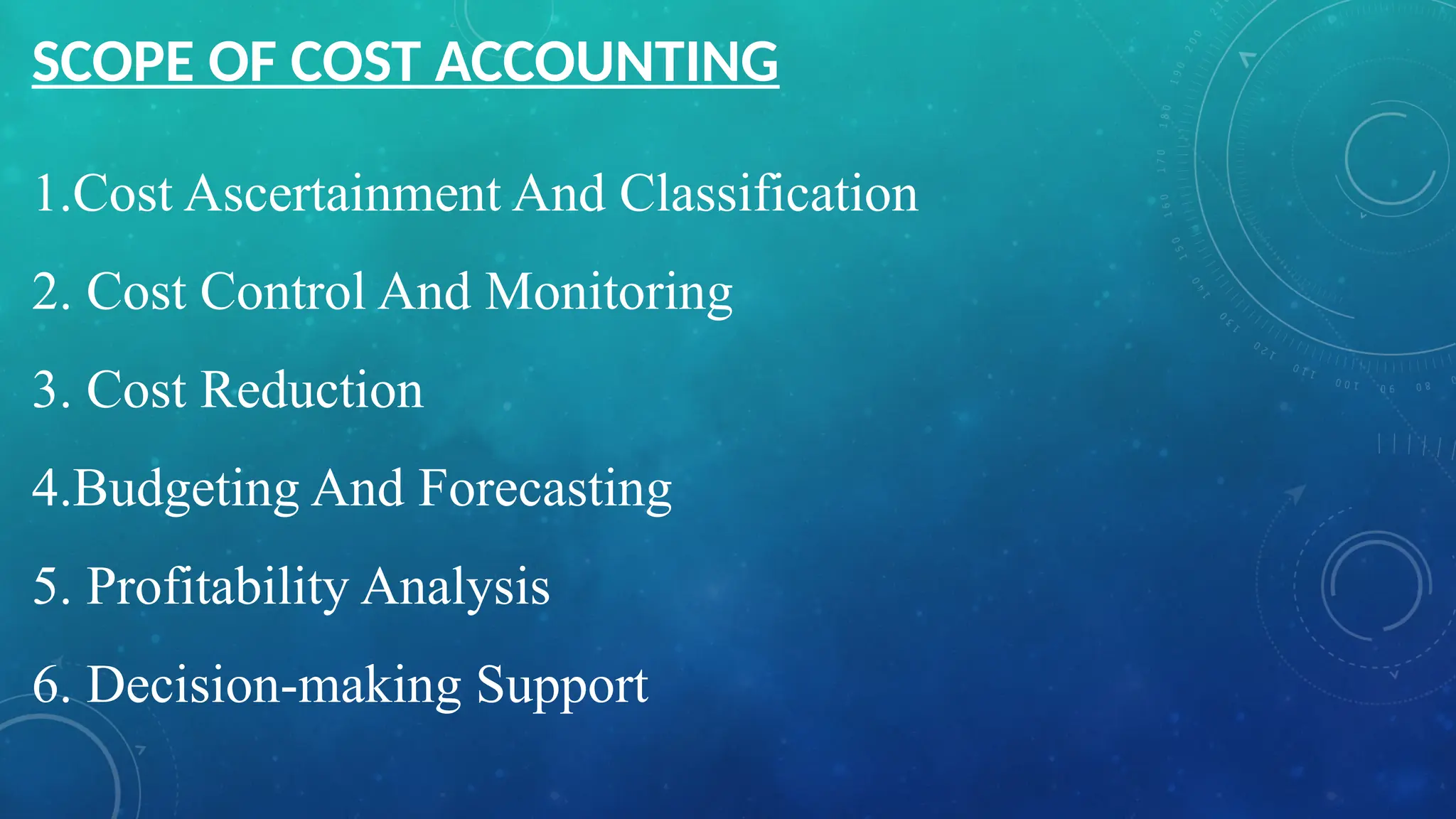 1.Cost Ascertainment And Classification
2. Cost Control And Monitoring
3. Cost Reduction
4.Budgeting And Forecasting
5. Profitability Analysis
6. Decision-making Support
SCOPE OF COST ACCOUNTING
 