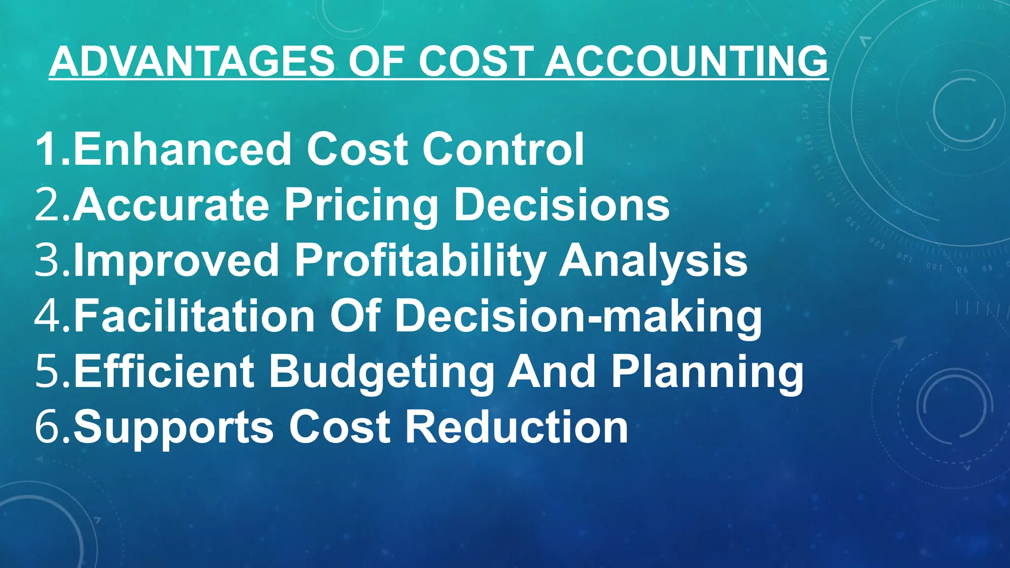 1.Enhanced Cost Control
2.Accurate Pricing Decisions
3.Improved Profitability Analysis
4.Facilitation Of Decision-making
5.Efficient Budgeting And Planning
6.Supports Cost Reduction
ADVANTAGES OF COST ACCOUNTING
 