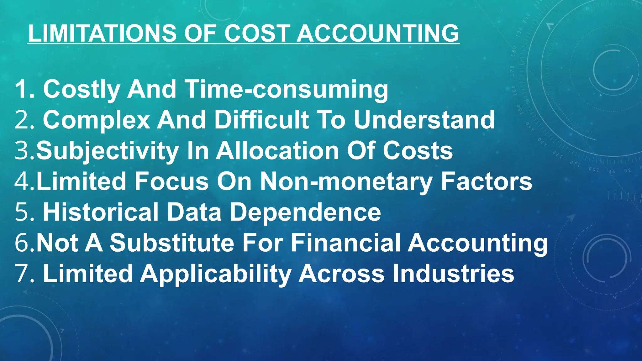 1. Costly And Time-consuming
2. Complex And Difficult To Understand
3.Subjectivity In Allocation Of Costs
4.Limited Focus On Non-monetary Factors
5. Historical Data Dependence
6.Not A Substitute For Financial Accounting
7. Limited Applicability Across Industries
LIMITATIONS OF COST ACCOUNTING
 