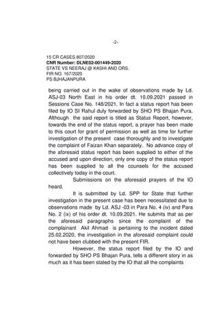 -2-
15 CR CASES 807/2020
CNR Number: DLNE02­001449­2020
STATE VS NEERAJ @ KASHI AND ORS. 
FIR NO. 167/2020
PS BJHAJANPURA
being carried out in the wake of observations made by Ld.
ASJ­03   North   East   in   his   order   dt.   10.09.2021   passed   in
Sessions Case No. 148/2021. In fact a status report has been
filed by IO SI Rahul duly forwarded by SHO PS Bhajan Pura.
Although  the said report is titled as Status Report, however,
towards the end of the status report, a prayer has been made
to this court for grant of permission as well as time for further
investigation of the present  case thoroughly and to investigate
the complaint of Faizan Khan separately.  No advance copy of
the aforesaid status report has been supplied to either of the
accused and upon direction, only one copy of the status report
has   been   supplied   to   all   the   counsels   for   the   accused
collectively today in the court. 
Submissions   on   the   aforesaid   prayers   of   the   IO
heard.  
It is submitted by Ld. SPP for  State that further
investigation in the present case has been necessitated due to
observations made  by Ld. ASJ ­03 in Para No. 4 (iv) and Para
No. 2 (ix) of his order dt. 10.09.2021. He submits that as per
the   aforesaid   paragraphs   since   the   complaint   of   the
complainant   Akil Ahmad   is pertaining to the incident dated
25.02.2020, the investigation in the aforesaid complaint could
not have been clubbed with the present FIR.
   However,   the   status   report   filed   by   the   IO   and
forwarded by SHO PS Bhajan Pura, tells a different story in as
much as it has been stated by the IO that all the complaints 
 