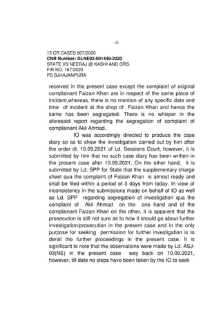 -3-
15 CR CASES 807/2020
CNR Number: DLNE02­001449­2020
STATE VS NEERAJ @ KASHI AND ORS. 
FIR NO. 167/2020
PS BJHAJANPURA
received in the present case except the complaint of original
complainant Faizan Khan are in respect of the same place of
incident,whereas, there is no mention of any specific date and
time  of incident at the shop of  Faizan Khan and hence the
same   has   been   segregated.   There   is   no   whisper   in   the
aforesaid   report   regarding   the   segregation   of   complaint   of
complainant Akil Ahmad. 
  IO was accordingly directed to produce the case
diary so as to show the investigation carried out by him after
the order dt. 10.09.2021 of Ld. Sessions Court, however, it is
submitted by him that no such case diary has been written in
the present case after 10.09.2021. On the other hand,   it is
submitted by Ld. SPP for State that the supplementary charge
sheet qua the complaint of Faizan Khan  is almost ready and
shall be filed within a period of 3 days from today. In view of
inconsistency in the submissions made on behalf of IO as well
as Ld. SPP   regarding segregation of investigation qua the
complaint   of     Akil   Ahmad     on   the     one   hand   and   of   the
complainant Faizan Khan on the other, it is apparent that the
prosecution is still not sure as to how it should go about further
investigation/prosecution in the present case and in the only
purpose for seeking  permission for further investigation is to
derail   the   further   proceedings   in   the   present   case.   It   is
significant to note that the observations were made by Ld. ASJ­
03(NE)   in   the   present   case     way   back   on   10.09.2021,
however, till date no steps have been taken by the IO to seek 
 