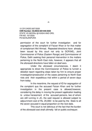 -4-
15 CR CASES 807/2020
CNR Number: DLNE02­001449­2020
STATE VS NEERAJ @ KASHI AND ORS. 
FIR NO. 167/2020
PS BJHAJANPURA
permission   of   the   court   for   further   investigation     and   for
segregation of the complaint of Faizan Khan or for that matter
of complainant Akil Ahmad.  Repeated directions have  already
been   issued   by   this   court   not   only   to   DCP(NE),   Joint
Commissioner of Police (Eastern Range) and Commissioner of
Police, Delhi seeking their personal intervention in the matters
pertaining to the North East riots, however, it appears that all
the aforesaid directions have fallen on deaf ears. 
Under   the   aforesaid   circumstances,   I   deem   it
appropriate to direct the Commissioner of Police to furnish a
detailed report regarding steps taken by him to ensure proper
investigation/prosecution of the cases pertaining to North East
riots and  their expeditious trial within a period of seven days
from today. 
In the meantime, the request of IO for segregation of
the complaint qua the accused Faizan Khan and for further
investigation   in   the   present   case   is   allowed,however,
considering the delay in moving the present application leading
to  undue harassment  of the  accused persons, two of whom
are still running in JC, the said request is allowed subject to
adjournment cost of Rs. 25,000/­ to be paid by the  State to all
the seven accused in equal proportion on the next date. 
This court is not oblivious of the fact that the burden
of the aforesaid cost shall ultimetly  fall on public exchequer.  
 