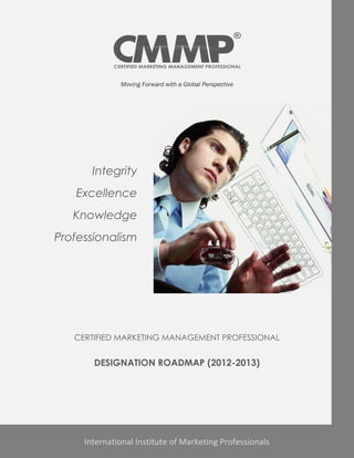 Moving Forward with a Global Perspective




       Integrity
   Excellence
   Knowledge
Professionalism




   CERTIFIED MARKETING MANAGEMENT PROFESSIONAL


       DESIGNATION ROADMAP (2012-2013)




     International Institute of Marketing Professionals
 