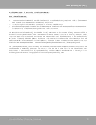 CMMP® Roadmap (2012-2013)


3. Advisory Council of Marketing Practitioners (ACMP)

Main Objectives of ACMP:

a) Communicate and collaborate with the Internationally Accepted Marketing Standards (IAMST) Committee of
   IIMP®, in order to aid development of marketing designations.
b) Guide the progression of the IAMST Handbook by providing valuable insight
c) Provide feedback based upon their practical experiences and review the development and implementation
   of Internationally Accepted Marketing Standards (IAMST) Handbook.

The Advisory Council of Marketing Practitioners (ACMP) will consist of practitioners working within the areas of
marketing at management levels. These council members will be able to contribute by providing feedback based
upon their practical experiences and review the development and implementation of the Internationally
Accepted Marketing Standards (IAMST) Handbook. The council will communicate and collaborate with the
Internationally Accepted Marketing Standards (IAMST) Committee of IIMP®, in order to provide their valuable input
and review the development of the Certified Marketing Management Professional (CMMP®) designation.

The council’s mandate will consist of sharing and reviewing interview data to make recommendations toward the
advancement of marketing practices. The council’s role will be a vital force in the development and
establishment of the Internationally Accepted Marketing Standards (IAMST) Handbook due to their insight about
marketing practices that are being applied in the contemporary marketing field.




International Institute of Marketing Professionals                                                              43
 