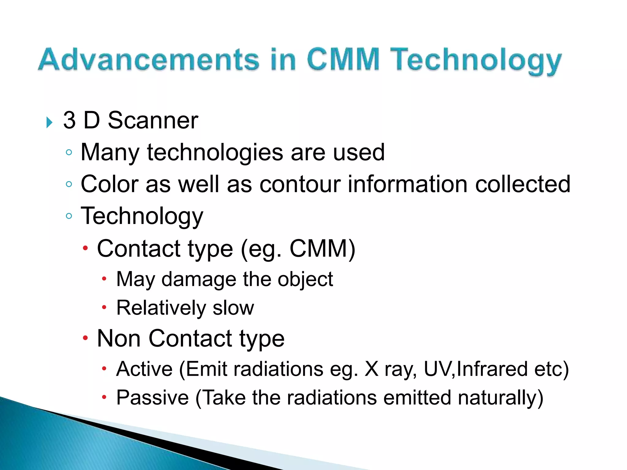  3 D Scanner
◦ Many technologies are used
◦ Color as well as contour information collected
◦ Technology
Contact type (eg. CMM)
May damage the object
Relatively slow
Non Contact type
Active (Emit radiations eg. X ray, UV,Infrared etc)
Passive (Take the radiations emitted naturally)