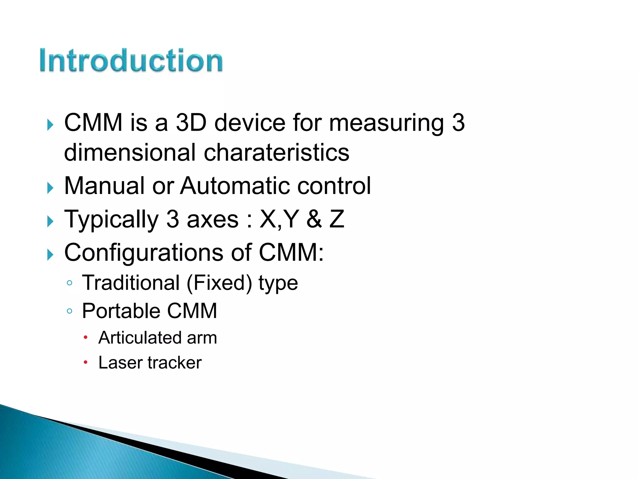  CMM is a 3D device for measuring 3
dimensional charateristics
Manual or Automatic control
Typically 3 axes : X,Y & Z
Configurations of CMM:
◦ Traditional (Fixed) type
◦ Portable CMM
Articulated arm
Laser tracker