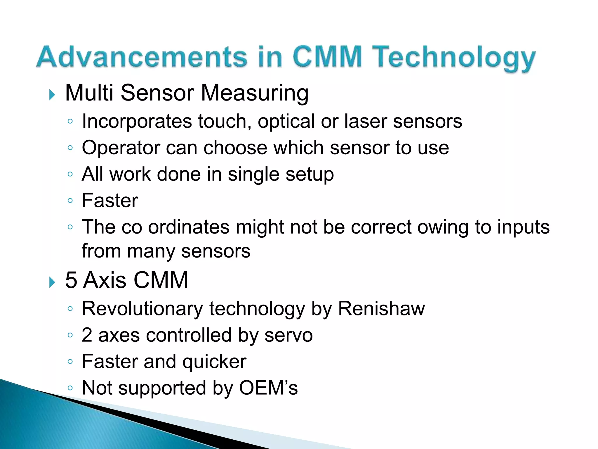  Multi Sensor Measuring
◦ Incorporates touch, optical or laser sensors
◦ Operator can choose which sensor to use
◦ All work done in single setup
◦ Faster
◦ The co ordinates might not be correct owing to inputs
from many sensors
5 Axis CMM
◦ Revolutionary technology by Renishaw
◦ 2 axes controlled by servo
◦ Faster and quicker
◦ Not supported by OEM’s