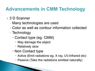  3 D Scanner
◦ Many technologies are used
◦ Color as well as contour information collected
◦ Technology
 Contact type (eg. CMM)
 May damage the object
 Relatively slow
 Non Contact type
 Active (Emit radiations eg. X ray, UV,Infrared etc)
 Passive (Take the radiations emitted naturally)
 