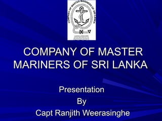 COMPANY OF MASTERCOMPANY OF MASTER
MARINERS OF SRI LANKAMARINERS OF SRI LANKA
PresentationPresentation
ByBy
Capt Ranjith WeerasingheCapt Ranjith Weerasinghe
 