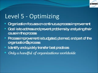 Level 5 - Optimizing Organization focuses on continuous process improvement Goal is to address and prevent problems by analyzing their cause in the process Process improvement is budgeted, planned, and part of the organization’s process Identify and quickly transfer best practices Only a handful of organizations worldwide 