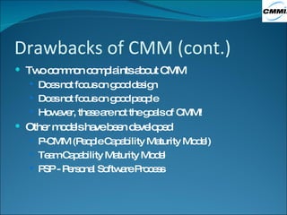 Drawbacks of CMM (cont.) Two common complaints about CMM Does not focus on good design Does not focus on good people However, these are not the goals of CMM! Other models have been developed P-CMM (People Capability Maturity Model) Team Capability Maturity Model PSP - Personal Software Process 