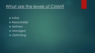 What are the levels of CMM?
 Initial
 Repeatable
 Defined
 Managed
 Optimising
 