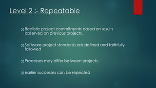 Level 2 :- Repeatable
 Realistic project commitments based on results
observed on previous projects.
 Software project standards are defined and faithfully
followed
 Processes may differ between projects.
 earlier successes can be repeated
 