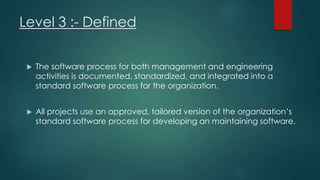 Level 3 :- Defined
 The software process for both management and engineering
activities is documented, standardized, and integrated into a
standard software process for the organization.
 All projects use an approved, tailored version of the organization’s
standard software process for developing an maintaining software.
 