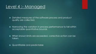 Level 4 :- Managed
 Detailed measures of the software process and product
quality are collected.
 Narrowing the variation in process performance to fall within
acceptable quantitative bounds
 When known limits are exceeded, corrective action can be
taken.
 Quantifiable and predictable
 