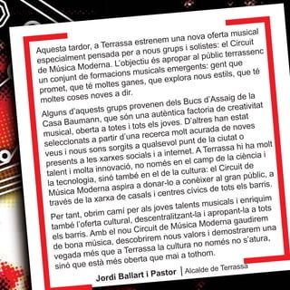 Aquesta tardor, a Terrassa estrenem una nova oferta musical 
especialment pensada per a nous grups i solistes: el Circuit 
de Música Moderna. L’objectiu és apropar al públic terrassenc 
un conjunt de formacions musicals emergents: gent que 
promet, que té moltes ganes, que explora nous estils, que té 
moltes coses noves a dir. 
Alguns d’aquests grups provenen dels Bucs d’Assaig de la 
Casa Baumann, que són una autèntica factoria de creativitat 
musical, oberta a totes i tots els joves. D’altres han estat 
seleccionats a partir d’una recerca molt acurada de noves 
veus i nous sons sorgits a qualsevol punt de la ciutat o 
presents a les xarxes socials i a internet. A Terrassa hi ha molt 
talent i molta innovació, no només en el camp de la ciència i 
la tecnologia, sinó també en el de la cultura: el Circuit de 
Música Moderna aspira a donar-lo a conèixer al gran públic, a 
través de la xarxa de casals i centres cívics de tots els barris. 
Per tant, obrim camí per als joves talents musicals i enriquim 
també l’oferta cultural, descentralitzant-la i apropant-la a tots 
els barris. Amb el nou Circuit de Música Moderna gaudirem 
de bona música, descobrirem nous valors i demostrarem una 
vegada més que a Terrassa la cultura no només no s’atura, 
sinó que està més oberta que mai a tothom. 
Jordi Ballart i Pastor | Alcalde de Terrassa 
 
