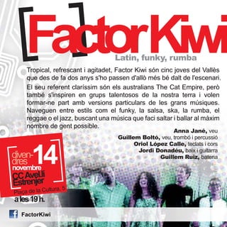 FactorKiwi Latin, funky, rumba 
Tropical, refrescant i agitadet, Factor Kiwi són cinc joves del Vallès 
que des de fa dos anys s'ho passen d'allò més bé dalt de l'escenari. 
El seu referent claríssim són els australians The Cat Empire, però 
també s'inspiren en grups talentosos de la nostra terra i volen 
formar-ne part amb versions particulars de les grans músiques. 
Naveguen entre estils com el funky, la salsa, ska, la rumba, el 
reggae o el jazz, buscant una música que faci saltar i ballar al màxim 
nombre de gent possible. 
14 novembre 
dddirveesn- 
CC Avel.lí Estrenjer 
Plaça de la Cultura, 5 
a les 19 h. 
FactorKiwi 
Anna Jané, veu 
Guillem Boltó, veu, trombó i percussió 
Oriol López Calle, teclats i cors 
Jordi Donadéu, baix i guitarra 
Guillem Ruiz, bateria 
 