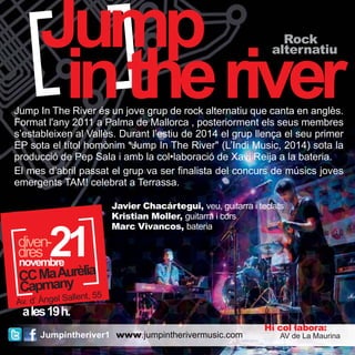 Jump 
in the river Rock 
Jump In The River és un jove grup de rock alternatiu que canta en anglès. 
Format l'any 2011 a Palma de Mallorca , posteriorment els seus membres 
s’estableixen al Vallès. Durant l’estiu de 2014 el grup llença el seu primer 
EP sota el títol homònim “Jump In The River" (L’Indi Music, 2014) sota la 
producció de Pep Sala i amb la col•laboració de Xavi Reija a la bateria. 
El mes d’abril passat el grup va ser finalista del concurs de músics joves 
emergents TAM! celebrat a Terrassa. 
dddirveesn-2 
CC Ma Aurèlia 
Capmany 
Av. d’ Àngel Sallent, 55 
a les 19 h. 
Jumpintheriver1 
alternatiu 
Javier Chacártegui, veu, guitarra i teclats 
Kristian Moller, guitarra i cors 
Marc Vivancos, bateria 
Hi col·labora: 
www.jumpintherivermusic.com AV de La Maurina 
21 novembre 
 