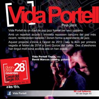 VidaPortell Pop jazz 
Vida Portell és un duet de pop jazz format per veu i guitarra. 
Amb un repertori acústic i intimista repassen cançons del pop més 
recent, reinterpreten balades i donen forma a estàndards de jazz. 
Aquest projecte s’inicia a l’agost de 2013 i veu la llum per primera 
vegada al febrer de 2014 a Sant Quirze del Vallès. Des d’aleshores 
han tingut molt bona acollida allà on han actuat. 
ddirveesn-2 
a les 19 h. 
Hi col·labora: 
Vida Portell Tapia, veu 
David Marcos Landry, guitarra 
AV del Segle XX 
28 novembre 
Casal del 
Segle XX 
Plaça del Segle XX, 11 
Vida Portell 
 
