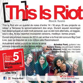 ThisIsRiot Rock fusió 
This Is Riot són un quartet de noies d’entre 14 i 16 anys. El seu projecte va 
néixer a Terrassa fa aproximadament dos anys. Durant aquest recorregut 
han desenvolupat un estil molt personal, que va del rock alternatiu, al reggae, 
soul o ska. Al seu repertori incorporen versions, medleys i temes propis. 
Durant els primers mesos de 2014 van arribar a la final del concurs Big Cast 
Live, que va disputar-se a la mítica sala Razzmatazz2. 
Actualment estan a punt de treure la seva 
primera maqueta de dos temes propis. 
5 desembre 
dddirveesn- 
CC President 
Macià 
Rbla. Francesc Macià, 189 
a les 19 h. 
This-Is-Riot 
Ariadna Font, guitarra i veu 
Aurora Coca, veu principal i bateria 
Berta Massot, teclat, veu i trompeta 
Cecília Coca, baix, veu i saxo 
Hi col·labora: 
AV de Sant Pere Nord 
 