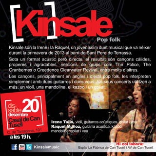 KinsalePop folk 
Kinsale són la Irene i la Raquel, un joveníssim duet musical que va néixer 
durant la primavera de 2013 al barri de Sant Pere de Terrassa. 
Sota un format acústic però directe, el resultat són cançons càlides, 
properes i agradables, versions de grups com The Police, The 
Cranberries o Creedence Clearwater Revival, entre molts d’altres. 
Les cançons, principalment en anglès i d’estil pop folk, les interpreten 
simplement amb dues guitarres i dues veus. Als seus concerts utilitzen a 
més, un violí, una mandolina, el kazoo i un goliat. 
a les 19 h. 
Irene Talló, violí, guitarres acústiques, goliat i veu 
Raquel Muñoz, guitarra acústica, kazoo, 
mandolina, goliat i veu 
Hi col·labora: 
Esplai La Fàbrica de Can Tusell i AV de Can Tusell 
20 desembre 
sdaisb-te 
Casal de Can 
Tusell 
C. de Tarragona, 101 
Kinsalemusic 
 