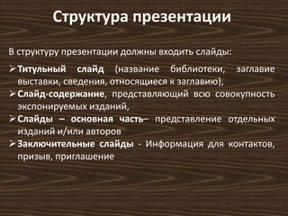Структура презентации 
В структуру презентации должны входить слайды: 
Титульный слайд (название библиотеки, заглавие 
выставки, сведения, относящиеся к заглавию), 
Слайд-содержание, представляющий всю совокупность 
экспонируемых изданий, 
Слайды – основная часть– представление отдельных 
изданий и/или авторов 
Заключительные слайды - Информация для контактов, 
призыв, приглашение 
 