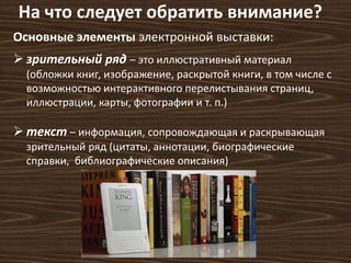 На что следует обратить внимание? 
Основные элементы электронной выставки: 
 зрительный ряд – это иллюстративный материал 
(обложки книг, изображение, раскрытой книги, в том числе с 
возможностью интерактивного перелистывания страниц, 
иллюстрации, карты, фотографии и т. п.) 
 текст – информация, сопровождающая и раскрывающая 
зрительный ряд (цитаты, аннотации, биографические 
справки, библиографические описания) 
 