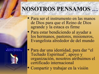 Para ser el instrumento en las manos de Dios para que el Reino de Dios agrande y la estaca es firme  Para estar bendiciendo al ayudar a los hermanos, pastores, misioneros, Evangelista alrededor de del mundo  Para dar una identidad, para dar “el Techado Espiritual”, apoyo y organización, nosotros atribuimos el certificado internacional  Compartir y trabajar en la visión NOSOTROS PENSAMOS   … W o r l d  C o m m u n i t y  M i n i s t r i e s  R o c h a  L i v e s 