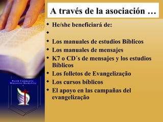 A través de la asociación   … He/she beneficiará de:  Los manuales de estudios Bíblicos  Los manuales de mensajes  K7 o CD´s de mensajes y los estudios Bíblicos  Los folletos de Evangelização  Los cursos bíblicos  El apoyo en las campañas del evangelização  W o r l d  C o m m u n i t y  M i n i s t r i e s  R o c h a  L i v e s 