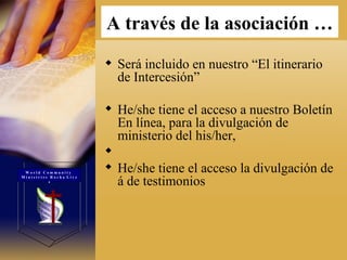 Será incluido en nuestro “El itinerario de Intercesión”  He/she tiene el acceso a nuestro Boletín En línea, para la divulgación de ministerio del his/her,  He/she tiene el acceso la divulgación de á de testimonios  A través de la asociación   … W o r l d  C o m m u n i t y  M i n i s t r i e s  R o c h a  L i v e s 