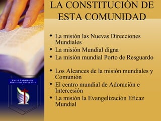 LA CONSTITUCIÓN DE ESTA COMUNIDAD La misión las Nuevas Direcciones Mundiales  La misión Mundial digna  La misión mundial Porto de Resguardo  Los Alcances de la misión mundiales y Comunión  El centro mundial de Adoración e Intercesión  La misión la Evangelización Eficaz Mundial W o r l d  C o m m u n i t y  M i n i s t r i e s  R o c h a  L i v e s 