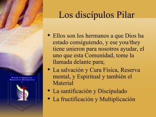 Los discípulos Pilar Ellos son los hermanos a que Dios ha estado consiguiendo, y ese you/they tiene unieron para nosotros ayudar, el uno que esta Comunidad, tome la llamada delante para;  La salvación y Cura Física, Reserva mental, y Espiritual y también el Material  La santificación y Discípulado  La fructificación y Multiplicación  W o r l d  C o m m u n i t y  M i n i s t r i e s  R o c h a  L i v e s 