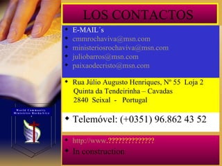 LOS CONTACTOS  E-MAIL´s [email_address] [email_address] [email_address] [email_address] Rua Júlio Augusto Henriques, Nº 55  Loja 2 Quinta da Tendeirinha – Cavadas 2840  Seixal  -  Portugal Telemóvel: (+0351) 96.862 43 52 http://www .?????????????? In construction W o r l d  C o m m u n i t y  M i n i s t r i e s  R o c h a  L i v e s 