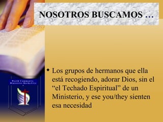 NOSOTROS BUSCAMOS   … Los grupos de hermanos que ella está recogiendo, adorar Dios, sin el “el Techado Espiritual” de un Ministerio, y ese you/they sienten esa necesidad W o r l d  C o m m u n i t y  M i n i s t r i e s  R o c h a  L i v e s 