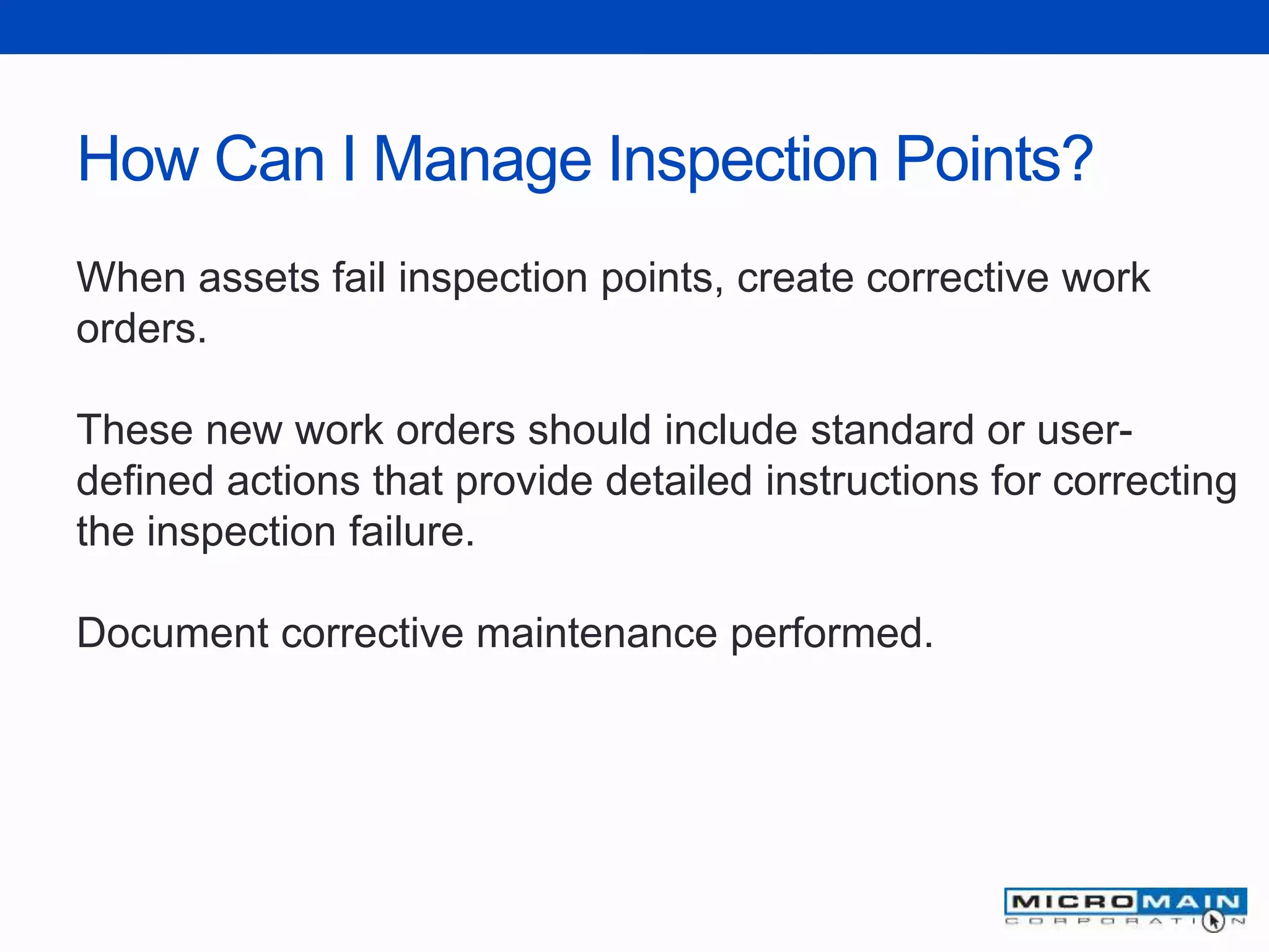 How Can I Manage Inspection Points?
When assets fail inspection points, create corrective work
orders.
These new work orders should include standard or user-
defined actions that provide detailed instructions for correcting
the inspection failure.
Document corrective maintenance performed.
 