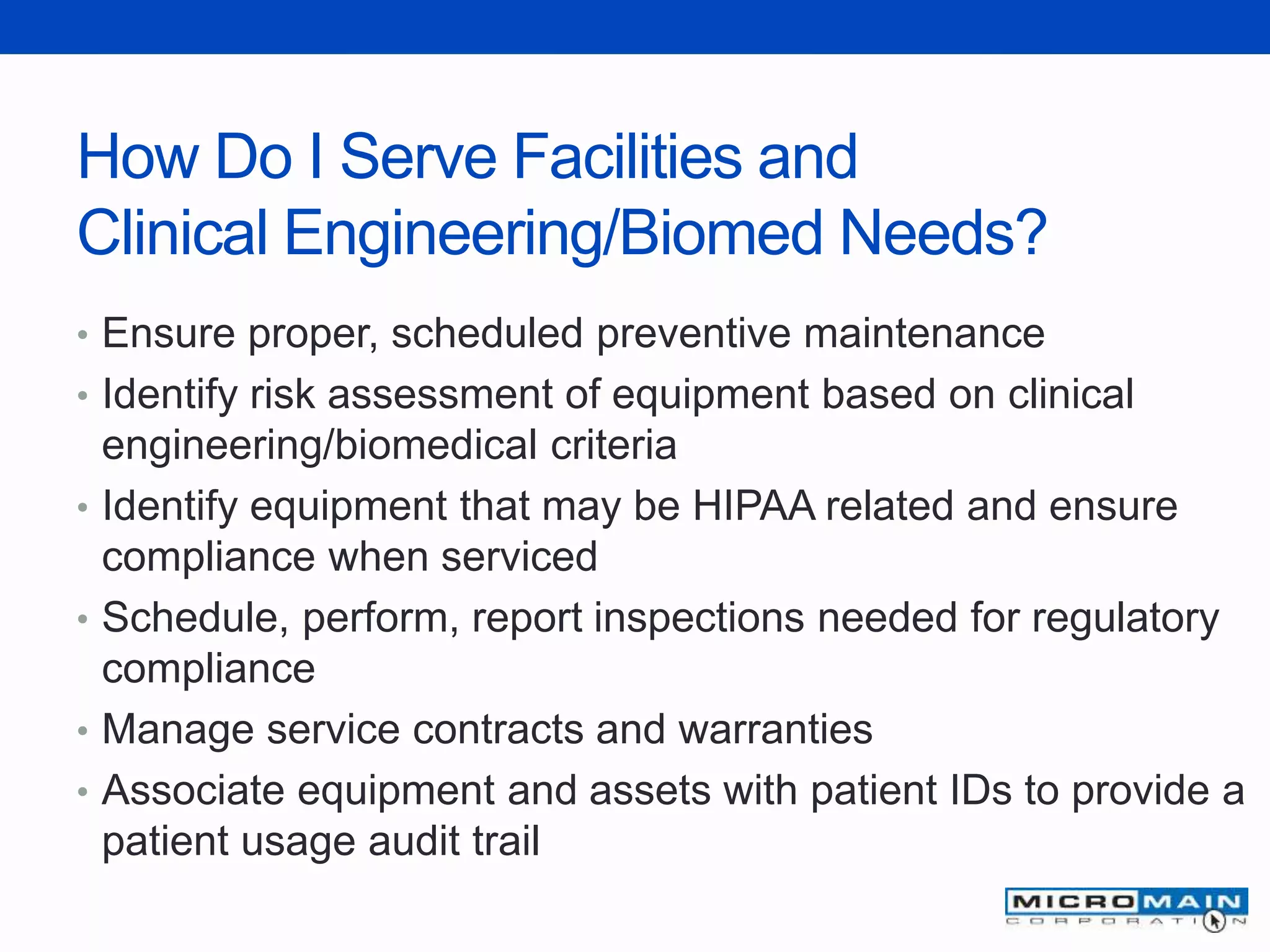 How Do I Serve Facilities and
Clinical Engineering/Biomed Needs?
• Ensure proper, scheduled preventive maintenance
• Identify risk assessment of equipment based on clinical
engineering/biomedical criteria
• Identify equipment that may be HIPAA related and ensure
compliance when serviced
• Schedule, perform, report inspections needed for regulatory
compliance
• Manage service contracts and warranties
• Associate equipment and assets with patient IDs to provide a
patient usage audit trail
 
