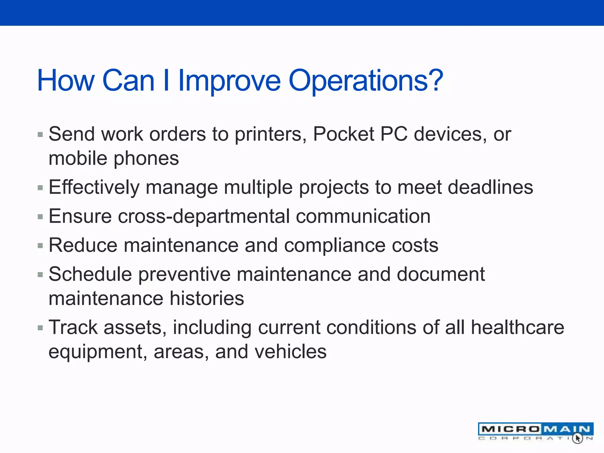 How Can I Improve Operations?
 Send work orders to printers, Pocket PC devices, or
mobile phones
 Effectively manage multiple projects to meet deadlines
 Ensure cross-departmental communication
 Reduce maintenance and compliance costs
 Schedule preventive maintenance and document
maintenance histories
 Track assets, including current conditions of all healthcare
equipment, areas, and vehicles
 