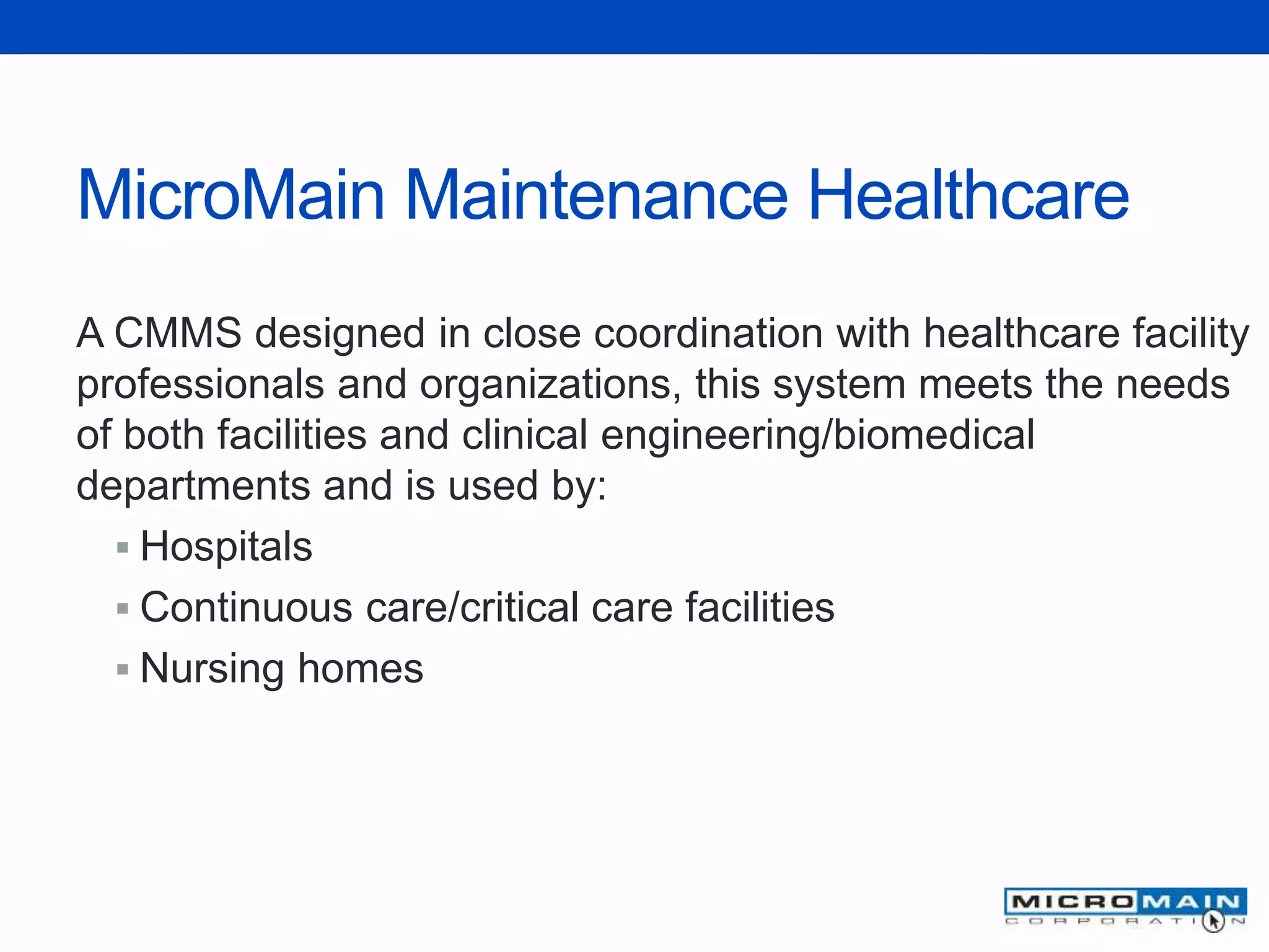 MicroMain Maintenance Healthcare
A CMMS designed in close coordination with healthcare facility
professionals and organizations, this system meets the needs
of both facilities and clinical engineering/biomedical
departments and is used by:
 Hospitals
 Continuous care/critical care facilities
 Nursing homes
 