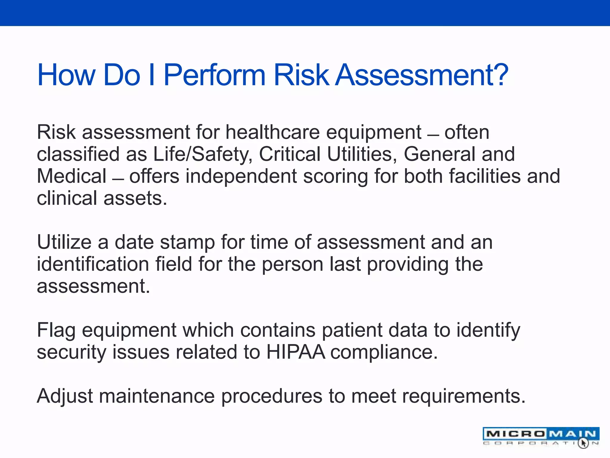 How Do I Perform Risk Assessment?
Risk assessment for healthcare equipment ̶ often
classified as Life/Safety, Critical Utilities, General and
Medical ̶ offers independent scoring for both facilities and
clinical assets.
Utilize a date stamp for time of assessment and an
identification field for the person last providing the
assessment.
Flag equipment which contains patient data to identify
security issues related to HIPAA compliance.
Adjust maintenance procedures to meet requirements.
 