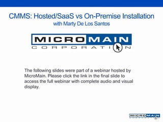 CMMS: Hosted/SaaS vs On-Premise Installation
with Marty De Los Santos
The following slides were part of a webinar hosted by
MicroMain. Please click the link in the final slide to
access the full webinar with complete audio and visual
display.
 
