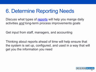 6. Determine Reporting Needs
Discuss what types of reports will help you mange daily
activities and long-term process improvements goals
Get input from staff, managers, and accounting
Thinking about reports ahead of time will help ensure that
the system is set up, configured, and used in a way that will
get you the information you need
 