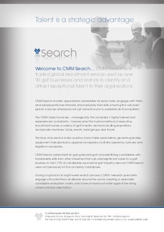 Talent is a strategic advantage




Welcome to CMM Search… CMM Search is a
trusted global recruitment service used by over
90 golf businesses and brands to identify and
attract exceptional talent to their organisations.


CMM Search locates appropriate candidates for senior roles, engages with them,
and subsequently benchmarks and evaluates their skills, ensuring the very best
person is always employed, not just someone who is available and competent.


The CMM Search process – managed by the company’s highly trained and
experienced consultants – has become the trusted method of executive
recruitment across a variety of golf industry sectors including proprietary
and private members’ clubs, resorts, hotel groups and travel.


This blue chip service is also used by many trade associations, governing bodies,
equipment manufacturers, apparel companies, multi-site operators, turfcare and
irrigation companies.


CMM Search prides itself on going beyond golf and identifying candidates with
transferable skills from other industries that can add significant value to a golf
business. In fact, 77% of candidates sourced for golf industry roles via CMM Search
were not previously on the company’s database.


During a typical six to eight-week search process, CMM’s research specialists
engage with potential candidates around the world, creating a systematic
candidate evaluation matrix, which benchmarks a shortlist against the hiring
criteria and job description.




       Colt Mackenzie McNair Limited
       Kingswick House Kingswick Drive Sunninghill Berkshire SL5 7BH United Kingdom
       Tel +44 (0)1344 292299 Fax +44 (0)1344 626176 Email enquiries@coltmm.com www.coltmm.com
 