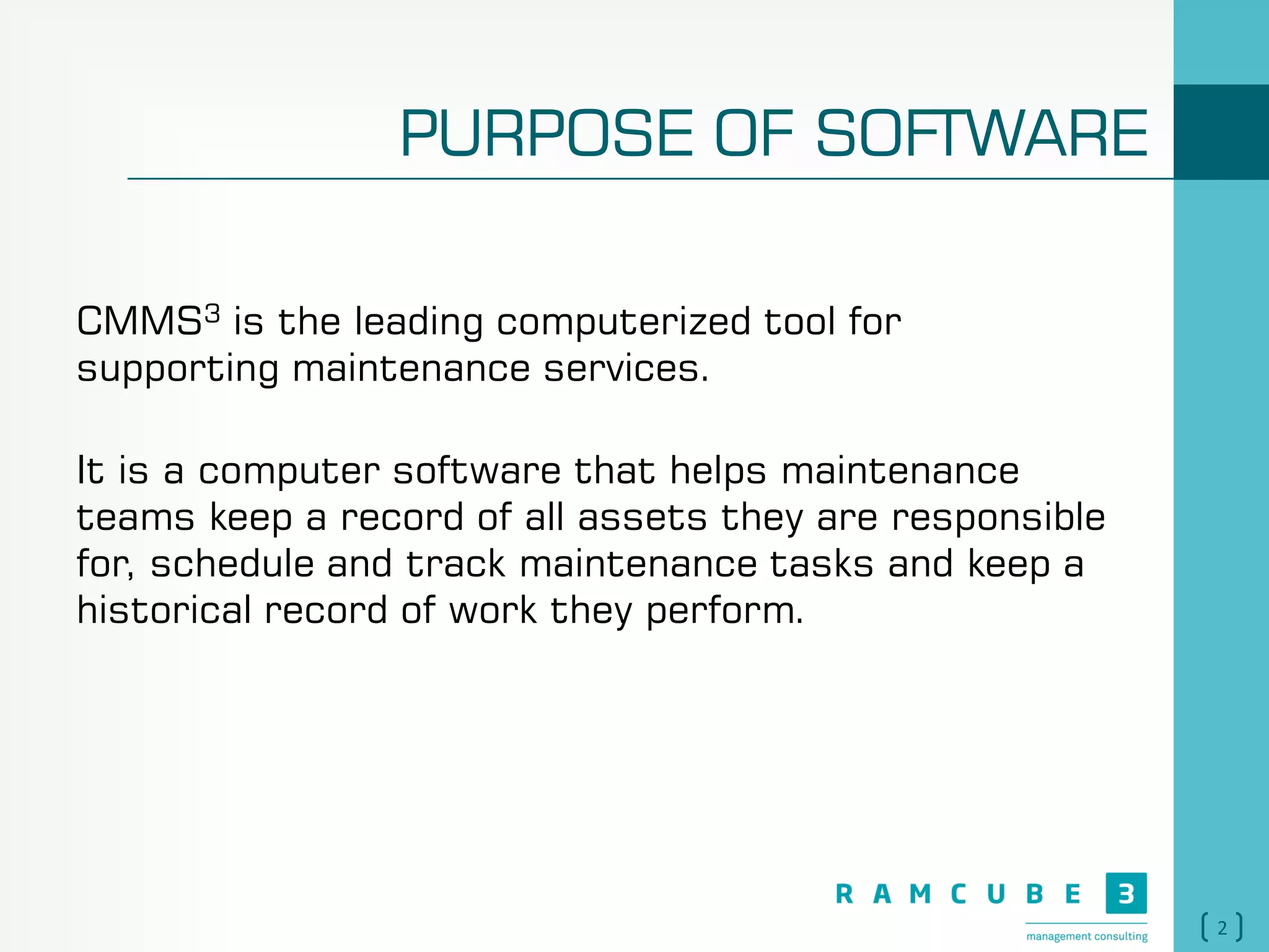 2
PURPOSE OF SOFTWARE
CMMS3 is the leading computerized tool for
supporting maintenance services.
It is a computer software that helps maintenance
teams keep a record of all assets they are responsible
for, schedule and track maintenance tasks and keep a
historical record of work they perform.
 