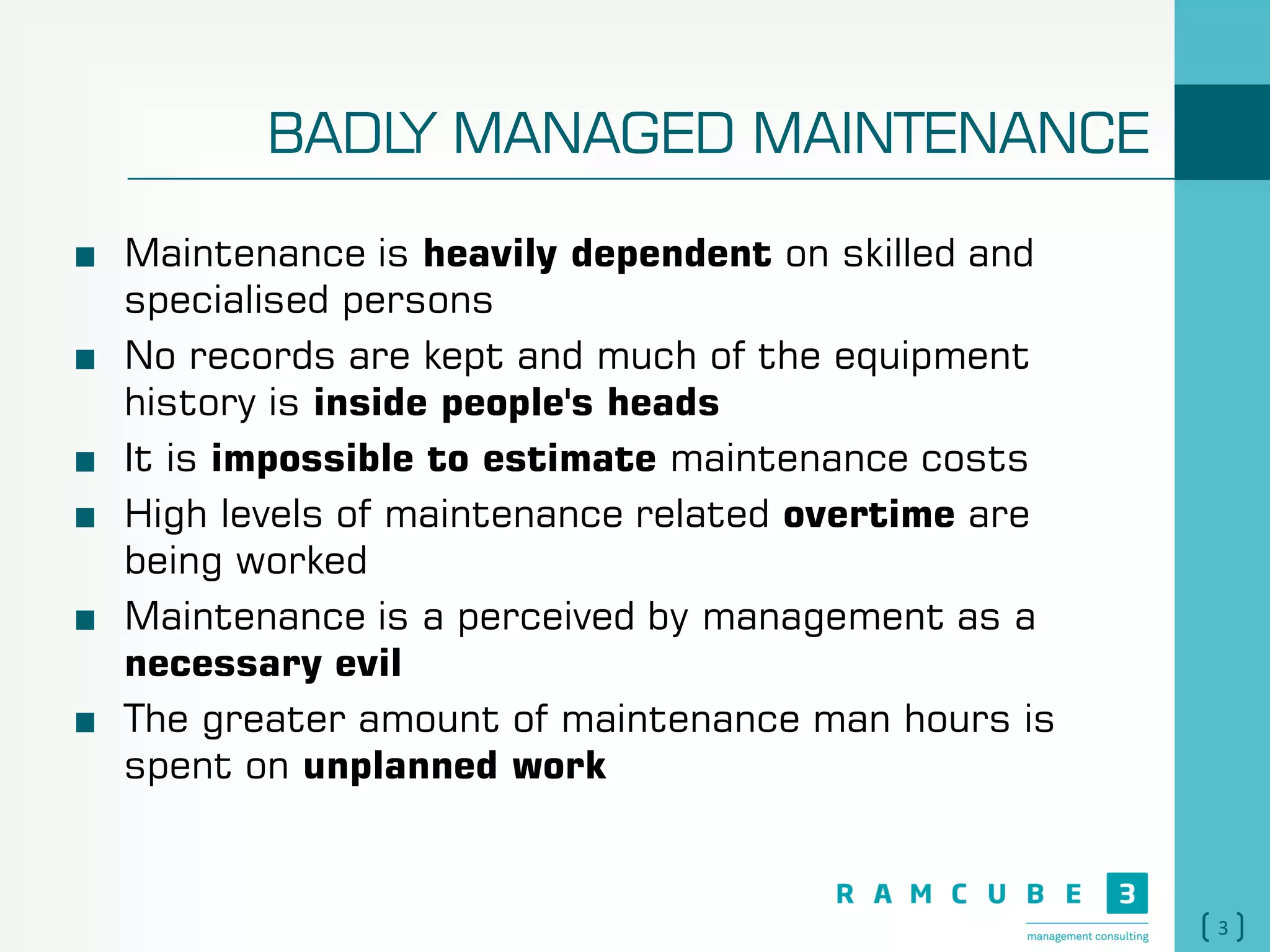 3
BADLY MANAGED MAINTENANCE
Maintenance is heavily dependent on skilled and
specialised persons
No records are kept and much of the equipment
history is inside people's heads
It is impossible to estimate maintenance costs
High levels of maintenance related overtime are
being worked
Maintenance is a perceived by management as a
necessary evil
The greater amount of maintenance man hours is
spent on unplanned work
 