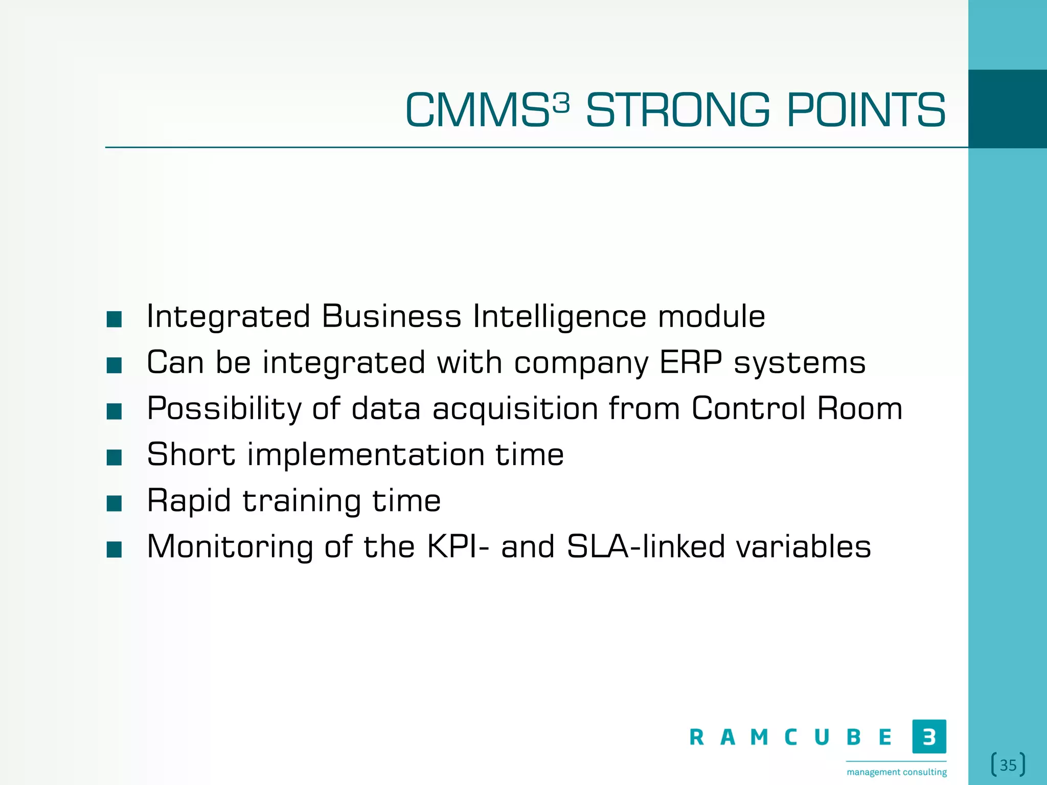 35
CMMS³ STRONG POINTS
Integrated Business Intelligence module
Can be integrated with company ERP systems
Possibility of data acquisition from Control Room
Short implementation time
Rapid training time
Monitoring of the KPI- and SLA-linked variables
 