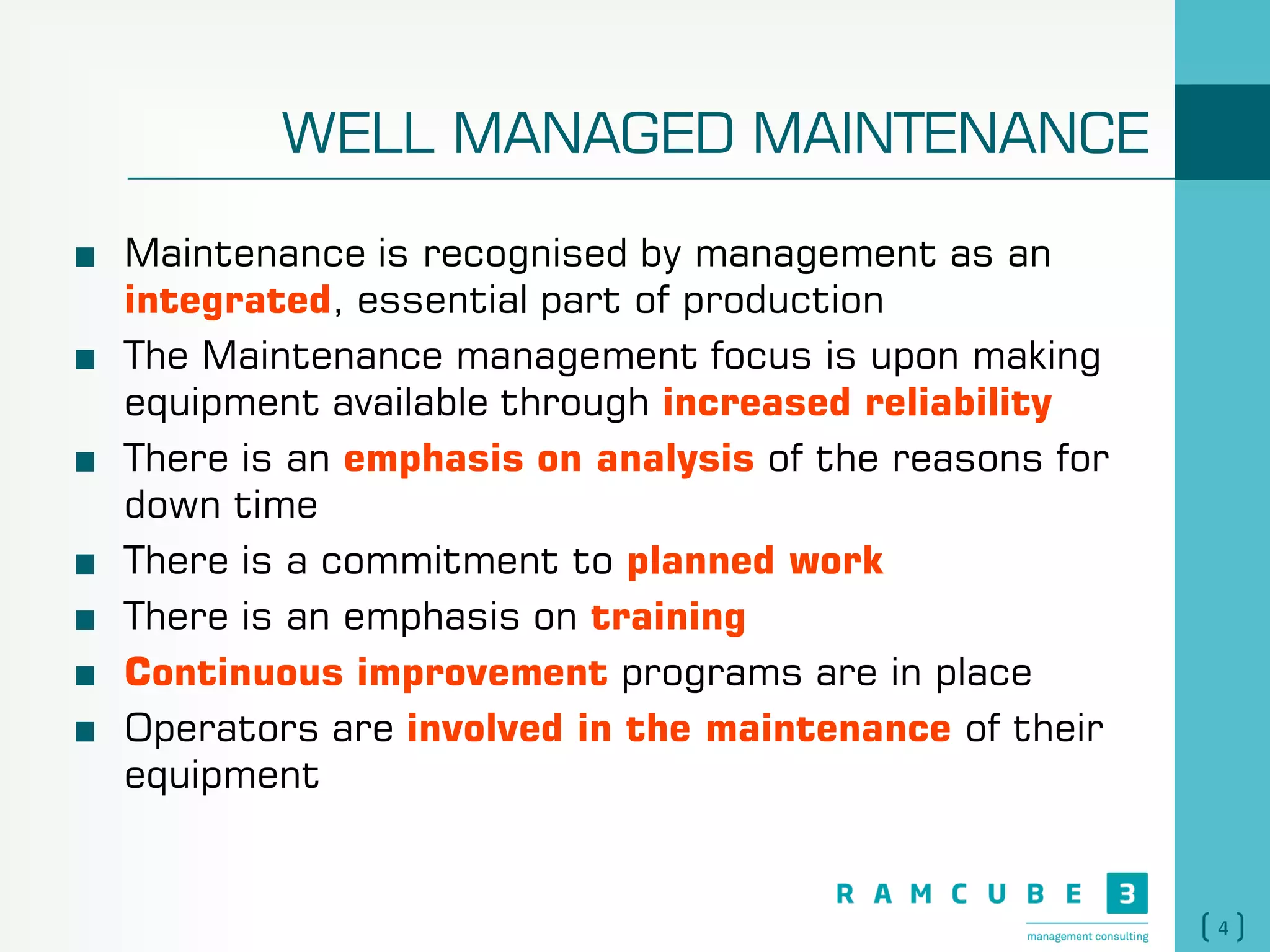 4
WELL MANAGED MAINTENANCE
Maintenance is recognised by management as an
integrated, essential part of production
The Maintenance management focus is upon making
equipment available through increased reliability
There is an emphasis on analysis of the reasons for
down time
There is a commitment to planned work
There is an emphasis on training
Continuous improvement programs are in place
Operators are involved in the maintenance of their
equipment
 